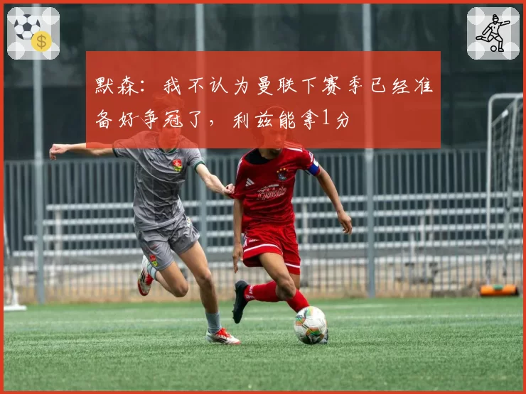 默森:我不认为曼联下赛季已经准备好争冠了,利兹能拿1分