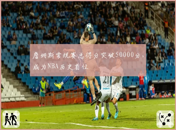 詹姆斯常规赛总得分突破50000分,成为NBA历史首位
