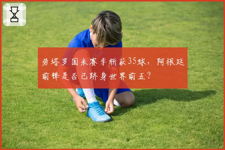 劳塔罗国米赛季斩获35球,阿根廷前锋是否已跻身世界前五?