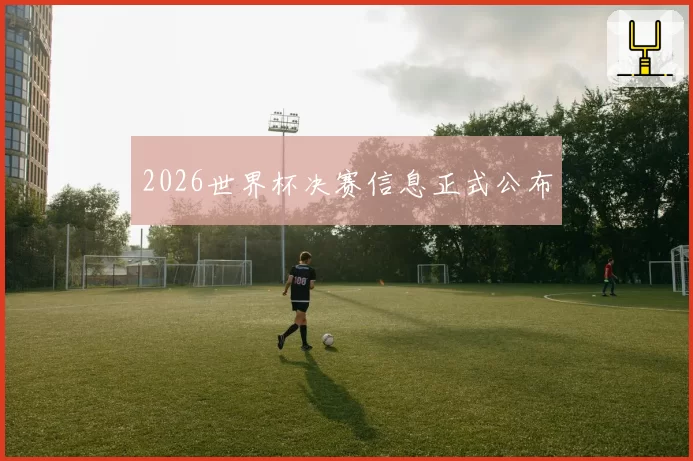 2026世界杯决赛信息正式公布
