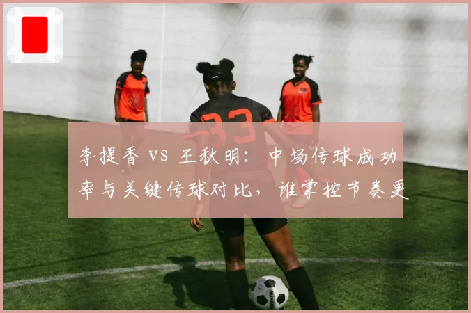 李提香 vs 王秋明：中场传球成功率与关键传球对比，谁掌控节奏更佳？