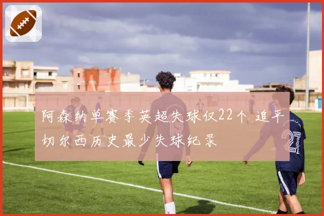 阿森纳单赛季英超失球仅22个 追平切尔西历史最少失球纪录