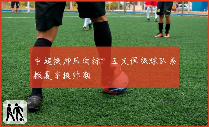 中超换帅风向标:五支保级球队或掀夏季换帅潮