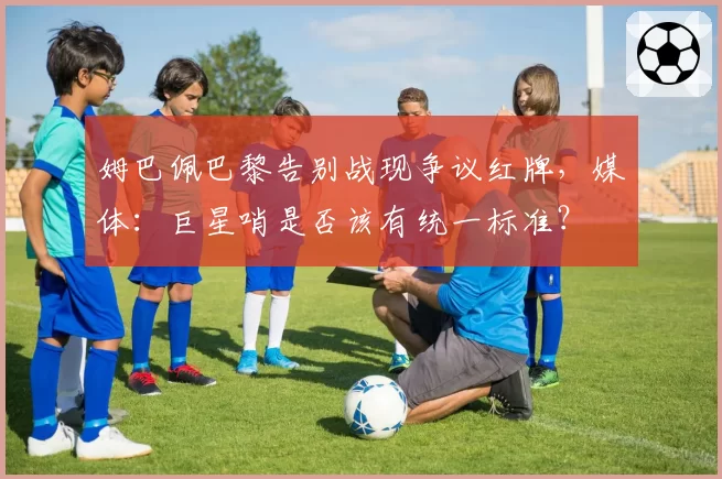 姆巴佩巴黎告别战现争议红牌，媒体：巨星哨是否该有统一标准？