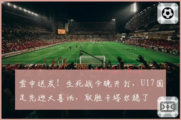 雪中送炭!生死战今晚开打,U17国足先迎大喜讯,取胜卡塔尔稳了