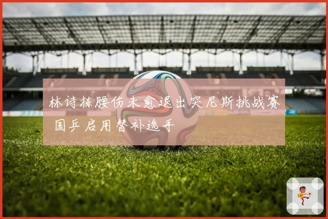 林诗栋腰伤未愈退出突尼斯挑战赛 国乒启用替补选手