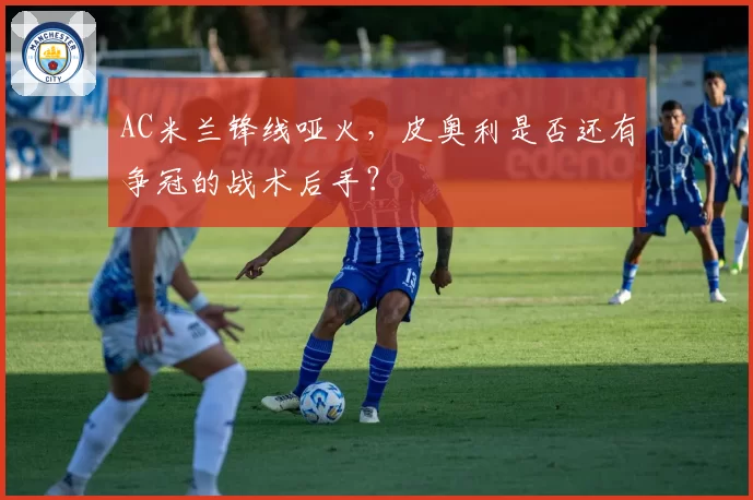 AC米兰锋线哑火，皮奥利是否还有争冠的战术后手？