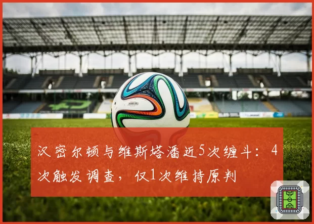汉密尔顿与维斯塔潘近5次缠斗：4次触发调查，仅1次维持原判