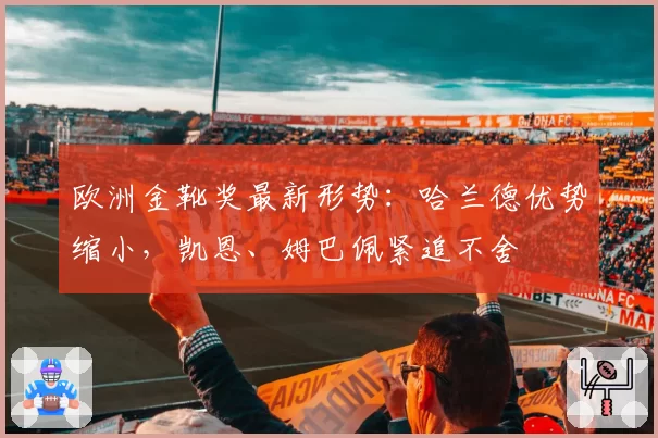 欧洲金靴奖最新形势：哈兰德优势缩小，凯恩、姆巴佩紧追不舍