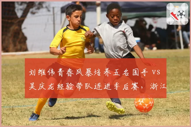 刘维伟青春风暴培养五名国手 vs 吴庆龙经验带队连进季后赛，浙江青训路线之争