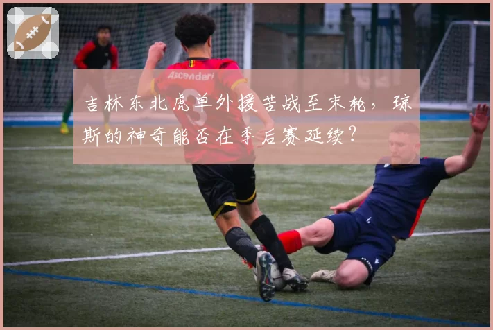 吉林东北虎单外援苦战至末轮,琼斯的神奇能否在季后赛延续?