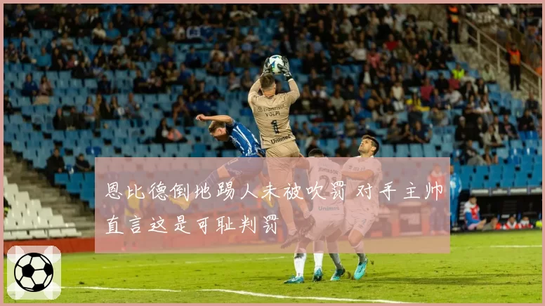 恩比德倒地踢人未被吹罚 对手主帅直言这是可耻判罚