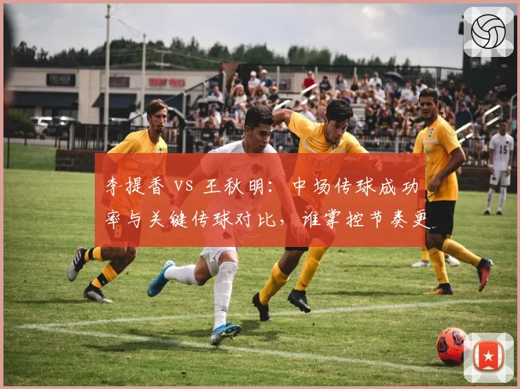 李提香 vs 王秋明：中场传球成功率与关键传球对比，谁掌控节奏更佳？