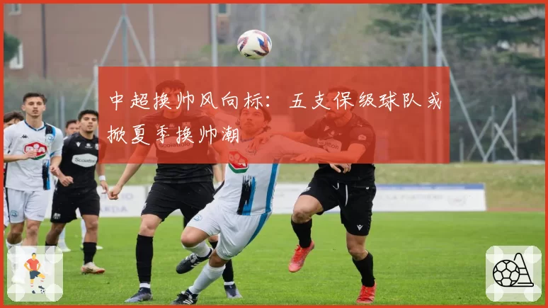 中超换帅风向标：五支保级球队或掀夏季换帅潮