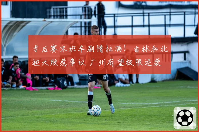 季后赛末班车剧情拉满！吉林和北控大败惹争议 广州有望极限逆袭