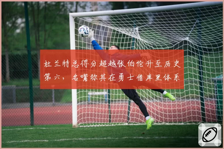 杜兰特总得分超越张伯伦升至历史第六,名嘴称其在勇士借库里体系获利