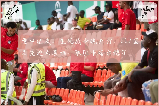 雪中送炭!生死战今晚开打,U17国足先迎大喜讯,取胜卡塔尔稳了