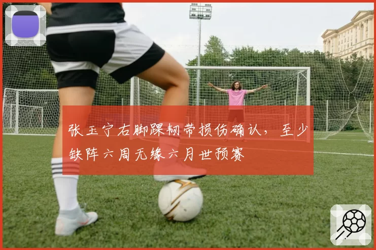 张玉宁右脚踝韧带损伤确认，至少缺阵六周无缘六月世预赛
