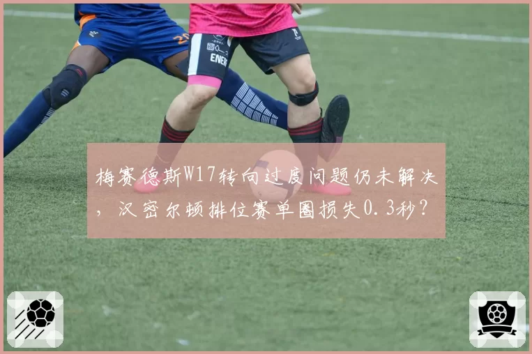 梅赛德斯W17转向过度问题仍未解决，汉密尔顿排位赛单圈损失0.3秒？