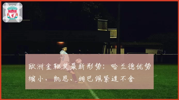 欧洲金靴奖最新形势：哈兰德优势缩小，凯恩、姆巴佩紧追不舍