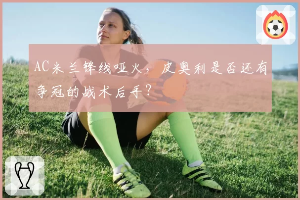 AC米兰锋线哑火，皮奥利是否还有争冠的战术后手？