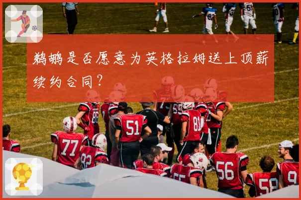 鹈鹕是否愿意为英格拉姆送上顶薪续约合同？
